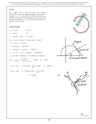 351
© 2016 Pearson Education, Inc., Upper Saddle River, NJ. All rights reserved. This material is protected under all copyright laws as they currently
exist. No portion of this material may be reproduced, in any form or by any means, without permission in writing from the publisher.
13–107.
Ans:
F = 0.163 lb
The forked rod is used to move the smooth
2-lb particle around the horizontal path in the shape of a
limaçon, . If rad, where t is in
seconds, determine the force which the rod exerts on the
particle at the instant .The fork and path contact the
particle on only one side.
t = 1 s
u = (0.5t2
)
r = (2 + cos u) ft
SOLUTION
At , , , and
Ans.
F = 0.163 lb
+a©Fu = mau; F - 0.2666 sin 9.46° =
2
32.2
(1.9187)
+Q©Fr = mar; -N cos 9.46° =
2
32.2
(-4.2346) N = 0.2666 lb
tan c =
r
drdu
=
2 + cos u
-sin u
2
u=0.5 rad
= -6.002 c = -80.54°
au = ru
$
+ 2r
#
u
#
= 2.8776(1) + 2(-0.4794)(1) = 1.9187 fts2
ar = r
$
- ru
# 2
= -1.375 - 2.8776(1)2
= -4.2346 fts2
r
$
= -cos 0.5(1)2
- sin 0.5(1) = -1.357 fts2
r
#
= -sin 0.5(1) = -0.4974 fts2
r = 2 + cos 0.5 = 2.8776 ft
u
$
= 1 rads2
u = 1 rads
u = 0.5 rad
t = 1 s
r
$
= -cos uu
# 2
- sin uu
$
u
$
= 1 rads2
r
#
= -sin uu u
#
= t
r = 2 + cos u u = 0.5t2
3 ft
r
2 ft
·
u
u
 