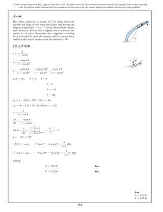 352
© 2016 Pearson Education, Inc., Upper Saddle River, NJ. All rights reserved. This material is protected under all copyright laws as they currently
exist. No portion of this material may be reproduced, in any form or by any means, without permission in writing from the publisher.
*13–108.
SOLUTION
At
Solving,
Ans.
Ans.
N = 4.22 lb
P = 12.6 lb
;
+ © Fu = mau ; - P cos 45° - N sin 45° =
3
32.2
(-128)
+ c ©Fr = m ar ; P sin 45° - N cos 45° =
3
32.2
(64)
c = - 45° = 135°
tan c =
r
(dr
du)
=
4
1 - cos u)
-4 sin u
(1 - cos u)2
2
u=90°
=
4
-4
= - 1
dr
du
=
-4 sin u
(1 - cos u)2
r =
4
1 - cos u
au = ru
$
+ 2 r
#
u
#
= 0 + 2(-16)(4) = -128
ar = r
$
- r(u)2
= 128 - 4(4)2
= 64
r
$
= 128
r
#
= -16
r = 4
u = 90°, u
#
= 4, u
$
= 0
r
$
=
-4 sin u u
$
(1 - cos u)2
+
- 4 cos u (u
#
)2
(1 - cos u)2
+
8 sin2
u u
# 2
(1 - cos u)3
r
#
=
-4 sin u u
#
(1 - cos u)2
r =
4
1 - cos u
The collar, which has a weight of 3 lb, slides along the
smooth rod lying in the horizontal plane and having the
shape of a parabola where is in radians
and r is in feet. If the collar’s angular rate is constant and
equals determine the tangential retarding
force P needed to cause the motion and the normal force
that the collar exerts on the rod at the instant u = 90°.
u
#
= 4 rads,
u
r = 411 - cos u2,
r
P
u
Ans:
P = 12.6 lb
N = 4.22 lb
 
