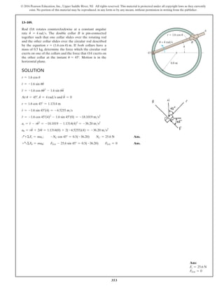 353
© 2016 Pearson Education, Inc., Upper Saddle River, NJ. All rights reserved. This material is protected under all copyright laws as they currently
exist. No portion of this material may be reproduced, in any form or by any means, without permission in writing from the publisher.
Solution
r = 1.6 cos u
r
#
= -1.6 sin uu
#
r
$
= -1.6 cos uu
#2
- 1.6 sin uu
$
At u = 45°, u
#
= 4 rads and u
$
= 0
r = 1.6 cos 45° = 1.1314 m
r
#
= -1.6 sin 45°(4) = -4.5255 ms
r
$
= -1.6 cos 45°(4)2
- 1.6 sin 45°(0) = -18.1019 ms2
ar = r
$
- ru
#2
= -18.1019 - 1.1314(4)2
= -36.20 ms2
au = ru
$
+ 2r
#
u
#
= 1.1314(0) + 2(-4.5255)(4) = -36.20 ms2
Q+ ΣFr = mar;  -NC cos 45° = 0.5(-36.20)  NC = 25.6 N Ans.
+aΣFu = mau;  FOA - 25.6 sin 45° = 0.5(-36.20)  FOA = 0 Ans.
13–109.
Rod OA rotates counterclockwise at a constant angular
rate u
.
= 4 rads. The double collar B is pin-connected
together such that one collar slides over the rotating rod
and the other collar slides over the circular rod described
by the equation r = (1.6 cos u) m. If both collars have a
mass of 0.5 kg, determine the force which the circular rod
exerts on one of the collars and the force that OA exerts on
the other collar at the instant u = 45°. Motion is in the
horizontal plane.
Ans:
Fr = 25.6 N
FOA = 0
A
B
0.8 m
r  1.6 cos u
O
u = 4 rad/s
u
 