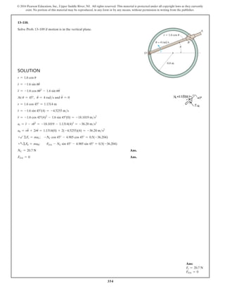 354
© 2016 Pearson Education, Inc., Upper Saddle River, NJ. All rights reserved. This material is protected under all copyright laws as they currently
exist. No portion of this material may be reproduced, in any form or by any means, without permission in writing from the publisher.
Ans:
Fr = 20.7 N
FOA = 0
Solution
r = 1.6 cos u
r
#
= -1.6 sin uu
#
r
$
= -1.6 cos uu
#2
- 1.6 sin uu
$
At u = 45°, u
#
= 4 rads and u
$
= 0
r = 1.6 cos 45° = 1.1314 m
r
#
= -1.6 sin 45°(4) = -4.5255 ms
r
$
= -1.6 cos 45°(4)2
- 1.6 sin 45°(0) = -18.1019 ms2
ar = r
$
- ru
#2
= -18.1019 - 1.1314(4)2
= -36.20 ms2
au = ru
$
+ 2r
#
u
#
= 1.1314(0) + 2(-4.5255)(4) = -36.20 ms2
+b ΣFr = mar; -NC cos 45° - 4.905 cos 45° = 0.5(-36.204)  
+aΣFu = mau;  FOA - NC sin 45° - 4.905 sin 45° = 0.5(-36.204)
NC = 20.7 N Ans.
FOA = 0 Ans.
13–110.
Solve Prob. 13–109 if motion is in the vertical plane. A
B
0.8 m
r  1.6 cos u
O
u = 4 rad/s
u
 