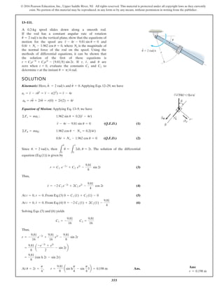 355
© 2016 Pearson Education, Inc., Upper Saddle River, NJ. All rights reserved. This material is protected under all copyright laws as they currently
exist. No portion of this material may be reproduced, in any form or by any means, without permission in writing from the publisher.
13–111.
SOLUTION
Kinematic: Here, and .Applying Eqs. 12–29, we have
Equation of Motion: Applying Eq. 13–9, we have
(1)
(2)
l
a
i
t
n
e
r
e
f
f
i
d
e
h
t
f
o
n
o
i
t
u
l
o
s
e
h
T
.
n
e
h
t
,
e
c
n
i
S
equation (Eq.(1)) is given by
(3)
Thus,
(4)
At . From Eq.(3) (5)
At . From Eq.(4) (6)
Solving Eqs. (5) and (6) yields
Thus,
At Ans.
u = 2t =
p
4
, r =
9.81
8
asin h
p
4
- sin
p
4
3b = 0.198 m
=
9.81
8
(sin h 2t - sin 2t)
=
9.81
8
a
-e-2t
+ e2t
2
- sin 2tb
r = -
9.81
16
e-2t
+
9.81
16
e2t
-
9.81
8
sin 2t
C1 = -
9.81
16
C2 =
9.81
16
0 = -2 C1 (1) + 2C2 (1) -
9.81
4
t = 0, r
#
= 0
0 = C1 (1) + C2 (1) - 0
t = 0, r = 0
r
#
= -2 C1 e-2t
+ 2C2 e2t
-
9.81
4
cos 2t
r = C1 e-2 t
+ C2 e2t
-
9.81
8
sin 2t
L
u
0
u
#
=
L
1
0
2dt, u = 2t
u. = 2 rads
8
.
0 r
#
+ Ns - 1.962 cos u = 0 (Q.E.D.)
©Fu = mau; s
o
c
2
6
9
.
1 u - Ns = 0.2(4r
#
)
r
$
- 4r - 9.81 sin u = 0 (Q.E.D.)
©Fr = mar ; 1.962 sin u = 0.2(r
$
- 4r)
au = ru
$
+ 2r
#
u
#
= r(0) + 2r
#
(2) = 4r
#
ar = r
$
- ru
# 2
= r
$
- r(22
) = r
$
- 4r
u
#
#
= 0
u. = 2 rads
A 0.2-kg spool slides down along a smooth rod.
If the rod has a constant angular rate of rotation
in the vertical plane, show that the equations of
d
n
a
e
r
a
l
o
o
p
s
e
h
t
r
o
f
n
o
i
t
o
m
where is the magnitude of
the normal force of the rod on the spool. Using the
methods of differential equations, it can be shown that
the solution of the first of these equations is
If r, and are
zero when evaluate the constants and to
determine r at the instant u = p4 rad.
C2
C1
t = 0,
u
r
#
,
r = C1e-2t
+ C2e2t
- 19.8182 sin 2t.
Ns
0.8r
#
+ Ns - 1.962 cos u = 0,
r
$
- 4r - 9.81 sin u = 0
u
#
= 2 rads
r
u
u 2 rad/s
Ans:
r = 0.198 m
 