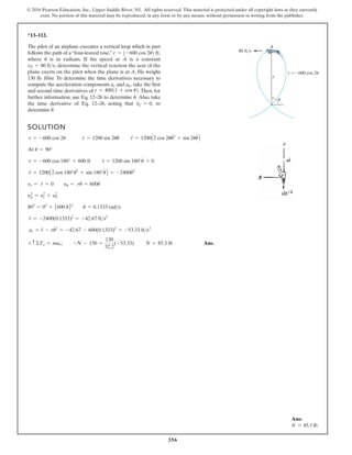 356
© 2016 Pearson Education, Inc., Upper Saddle River, NJ. All rights reserved. This material is protected under all copyright laws as they currently
exist. No portion of this material may be reproduced, in any form or by any means, without permission in writing from the publisher.
*13–112.
SOLUTION
At
Ans.
+ c©Fr = mar; -N - 130 =
130
32.2
(-53.33) N = 85.3 lb
ar = r
$
- ru
# 2
= -42.67 - 600(0.1333)2
= -53.33 fts2
r
$
= -2400(0.1333)2
= -42.67 fts2
802
= 02
+ A600 u
#
B2
u
#
= 0.1333 rads
y2
p = y2
r + y2
u
yr = r
#
= 0 yu = ru
#
= 600u
#
r
$
= 1200A2 cos 180°u
# 2
+ sin 180°u
$
B = -2400u
# 2
r = -600 cos 180° = 600 ft r
#
= 1200 sin 180°u
#
= 0
u = 90°
r = -600 cos 2u r
#
= 1200 sin 2uu
#
r
$
= 1200A2 cos 2uu
# 2
+ sin 2uu
$
B
The pilot of an airplane executes a vertical loop which in part
follows the path of a“four-leaved rose,”
where is in radians. If his speed at A is a constant
determine the vertical reaction the seat of the
plane exerts on the pilot when the plane is at A. He weighs
130 lb. Hint: To determine the time derivatives necessary to
compute the acceleration components and take the first
and second time derivatives of Then, for
further information, use Eq. 12–26 to determine Also, take
the time derivative of Eq. 12–26, noting that to
determine u
$
.
v
#
C = 0,
u
#
.
r = 40011 + cos u2.
au,
ar
vP = 80 fts,
u
r = 1-600 cos 2u2 ft,
r
r 600 cos 2u
80 ft/s
A
u
Ans:
N = 85.3 lb
 