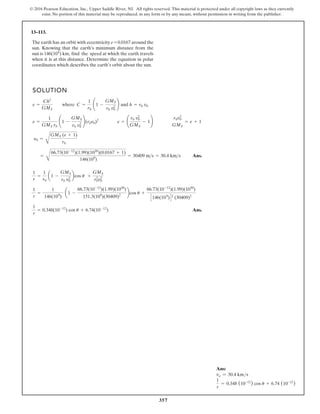 357
© 2016 Pearson Education, Inc., Upper Saddle River, NJ. All rights reserved. This material is protected under all copyright laws as they currently
exist. No portion of this material may be reproduced, in any form or by any means, without permission in writing from the publisher.
Ans:
vo = 30.4 kms
1
r
= 0.348 (10-12
) cos u + 6.74 (10-12
)
13–113.
SOLUTION
Ans.
Ans.
1
r
= 0.348(10-12
) cos u + 6.74(10-12
)
1
r
=
1
146(109
)
a1 -
66.73(10-12
)(1.99)(1030
)
151.3(109
)(30409)2
bcos u +
66.73(10-12
)(1.99)(1030
)
C146(109
)D2
(30409)2
1
r
=
1
r0
a1 -
GMS
r0 v2
0
bcos u +
GMS
r2
0v2
0
=
B
66.73(10-12
)(1.99)(1030
)(0.0167 + 1)
146(109
)
= 30409 ms = 30.4 kms
y0 =
B
GMS (e + 1)
r0
e =
1
GMS r0
¢1 -
GMS
r0 v2
0
≤(r0v0)2
e = ¢
r0 v2
0
GMS
- 1≤
r0v2
0
GMS
= e + 1
e =
Ch2
GMS
where C =
1
r0
¢1 -
GMS
r0 v2
0
≤ and h = r0 v0
The earth has an orbit with eccentricity e = 0.0167 around the
sun. Knowing that the earth’s minimum distance from the
sun is 146(106
) km, find the speed at which the earth travels
when it is at this distance. Determine the equation in polar
coordinates which describes the earth’s orbit about the sun.
 