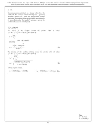 358
© 2016 Pearson Education, Inc., Upper Saddle River, NJ. All rights reserved. This material is protected under all copyright laws as they currently
exist. No portion of this material may be reproduced, in any form or by any means, without permission in writing from the publisher.
13–114.
SOLUTION
The period of the satellite around the circular orbit of radius
is given by
(1)
The velocity of the satellite orbiting around the circular orbit of radius
is given by
(2)
Solving Eqs.(1) and (2),
Ans.
h = 35.87(106
) m = 35.9 Mm yS = 3072.32 ms = 3.07 kms
yS =
C
66.73(10-12
)(5.976)(1024
)
h + 6.378(106
)
yS =
C
GMe
r0
r0 = h + re = Ch + 6.378(106
)D m
vs =
2pCh + 6.378(106
)
86.4(103
)
24(3600) =
2pCh + 6.378(106
)D
vs
T =
2pr0
vs
r0 = h + re = Ch + 6.378(106
)D m
A communications satellite is in a circular orbit above the
earth such that it always remains directly over a point on
the earth’s surface. As a result, the period of the satellite
must equal the rotation of the earth, which is approximately
24 hours. Determine the satellite’s altitude h above the
earth’s surface and its orbital speed.
Ans:
h = 35.9 mm
vs = 3.07 kms
 