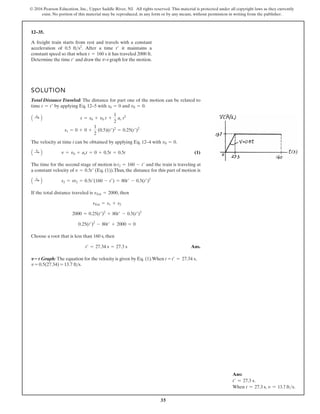 35
© 2016 Pearson Education, Inc., Upper Saddle River, NJ. All rights reserved. This material is protected under all copyright laws as they currently
exist. No portion of this material may be reproduced, in any form or by any means, without permission in writing from the publisher.
12–35.
A freight train starts from rest and travels with a constant
acceleration of . After a time it maintains a
constant speed so that when it has traveled 2000 ft.
Determine the time and draw the –t graph for the motion.
v
t¿
t = 160 s
t¿
0.5 fts2
SOLUTION
Total Distance Traveled: The distance for part one of the motion can be related to
time by applying Eq. 12–5 with and .
The velocity at time t can be obtained by applying Eq. 12–4 with .
(1)
The time for the second stage of motion is and the train is traveling at
a constant velocity of (Eq. (1)).Thus, the distance for this part of motion is
If the total distance traveled is , then
Choose a root that is less than 160 s, then
Ans.
t¿ = 27.34 s = 27.3 s
0.25(t¿)2
- 80t¿ + 2000 = 0
2000 = 0.25(t¿)2
+ 80t¿ - 0.5(t¿)2
sTot = s1 + s2
sTot = 2000
A :
+ B s2 = vt2 = 0.5t¿(160 - t¿) = 80t¿ - 0.5(t¿)2
v = 0.5t¿
t2 = 160 - t¿
A :
+ B v = v0 + act = 0 + 0.5t = 0.5t
v0 = 0
s1 = 0 + 0 +
1
2
(0.5)(t¿)2
= 0.25(t¿)2
A :
+ B s = s0 + v0 t +
1
2
ac t2
v0 = 0
s0 = 0
t = t¿
v–t Graph: The equation for the velocity is given by Eq. (1).When t = t¿ = 27.34 s,
v = 0.5(27.34) = 13.7 fts.
Ans:
t′ = 27.3 s.
When t = 27.3 s, v = 13.7 fts.
 