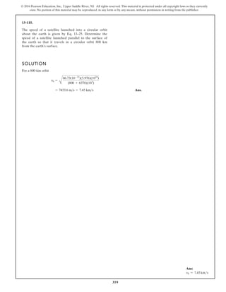 359
© 2016 Pearson Education, Inc., Upper Saddle River, NJ. All rights reserved. This material is protected under all copyright laws as they currently
exist. No portion of this material may be reproduced, in any form or by any means, without permission in writing from the publisher.
13–115.
The speed of a satellite launched into a circular orbit
about the earth is given by Eq. 13–25. Determine the
speed of a satellite launched parallel to the surface of
the earth so that it travels in a circular orbit 800 km
from the earth’s surface.
SOLUTION
For a 800-km orbit
Ans.
= 7453.6 ms = 7.45 kms
v0 =
B
66.73(10-12
)(5.976)(1024
)
(800 + 6378)(103
)
Ans:
v0 = 7.45 kms
 