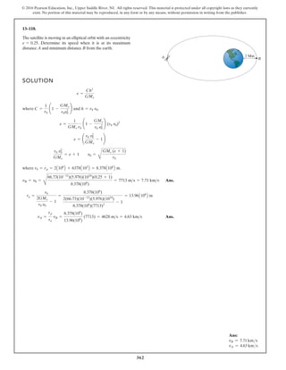 362
© 2016 Pearson Education, Inc., Upper Saddle River, NJ. All rights reserved. This material is protected under all copyright laws as they currently
exist. No portion of this material may be reproduced, in any form or by any means, without permission in writing from the publisher.
13–118.
The satellite is moving in an elliptical orbit with an eccentricity
. Determine its speed when it is at its maximum
distance A and minimum distance B from the earth.
e = 0.25
SOLUTION
.
where .
Ans.
Ans.
vA =
rp
ra
vB =
8.378(106
)
13.96(106
)
(7713) = 4628 ms = 4.63 kms
ra =
r0
2GMe
r0 v0
- 1
=
8.378(106
)
2(66.73)(10-12
)(5.976)(1024
)
8.378(106
)(7713)2
- 1
= 13.96A106
B m
vB = v0 =
C
66.73(10-12
)(5.976)(1024
)(0.25 + 1)
8.378(106
)
= 7713 ms = 7.71 kms
r0 = rp = 2A106
B + 6378A103
B = 8.378A106
B m
r0 v2
0
GMe
= e + 1 v0 =
B
GMe (e + 1)
r0
e = ¢
r0 v2
0
GMe
- 1≤
e =
1
GMe r0
¢1 -
GMe
r0 v2
0
≤ (r0 v0)2
where C =
1
r0
¢1 -
GMe
r0v2
0
≤ and h = r0 v0
e =
Ch2
GMe
B
A 2 Mm
Ans:
vB = 7.71 kms
vA = 4.63 kms
 
