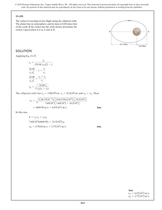 363
© 2016 Pearson Education, Inc., Upper Saddle River, NJ. All rights reserved. This material is protected under all copyright laws as they currently
exist. No portion of this material may be reproduced, in any form or by any means, without permission in writing from the publisher.
13–119.
The rocket is traveling in free flight along the elliptical orbit.
The planet has no atmosphere, and its mass is 0.60 times that
of the earth. If the rocket has the orbit shown, determine the
rocket’s speed when it is at A and at B.
Solution
Applying Eq. 13–27
,
ra =
rp
(2GMrpv2
p) - 1
2GM
rp v2
p
- 1 =
rp
ra
2GM
rp v2
p
=
rp + ra
ra
vp =
A
2GM ra
rp(rp + ra)
The elliptical orbit has rp = 7.60(106
) m, ra = 18.3(106
) m and vp = vA. Then
vA =
A
2366.73(10-12
)4 30.6(5.976)(1024
)4 318.3(106
)4
7.60(106
)37.60(106
) + 18.3(106
)4
= 6669.99 ms = 6.67(103
) ms Ans.
In this case,
h = rp vA = ravB
7.60(106
)(6669.99) = 18.3(106
)vB
vB = 2770.05 ms = 2.77(103
) ms Ans.
18.3 Mm
7.60 Mm
B A
O
Ans:
vA = 6.67(103
) ms
vB = 2.77(103
) ms
 