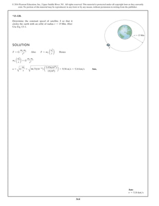 364
© 2016 Pearson Education, Inc., Upper Saddle River, NJ. All rights reserved. This material is protected under all copyright laws as they currently
exist. No portion of this material may be reproduced, in any form or by any means, without permission in writing from the publisher.
*13–120.
Determine the constant speed of satellite S so that it
circles the earth with an orbit of radius . Hint:
Use Eq. 13–1.
r = 15 Mm
SOLUTION
Ans.
y =
A
G
me
r
=
B
66.73(10-12
) a
5.976(1024
)
15(106
)
b = 5156 ms = 5.16 kms
ms a
y2
0
r
b = G
ms me
r2
F = G
ms me
r2
Also F = ms a
y2
s
r
b Hence
S
r 15 Mm
Ans:
v = 5.16 kms
 