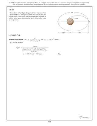 365
© 2016 Pearson Education, Inc., Upper Saddle River, NJ. All rights reserved. This material is protected under all copyright laws as they currently
exist. No portion of this material may be reproduced, in any form or by any means, without permission in writing from the publisher.
13–121.
The rocket is in free flight along an elliptical trajectory .
The planet has no atmosphere, and its mass is 0.70 times that
of the earth. If the rocket has an apoapsis and periapsis as
shown in the figure, determine the speed of the rocket when
it is at point A.
A¿A
SOLUTION
Central-Force Motion: Use , with and
, we have
Ans.
yA = 7471.89 ms = 7.47 kms
9A106
B =
6(10)6
¢
2(66.73) (10-12
) (0.7) [5.976(1024
)]
6(106
)y2
P
≤ - 1
M = 0.70Me
r0 = rp = 6A106
B m
ra =
r0
(2 GMr0 y2
0B -1
6 Mm 9 Mm
B
A A¿
r 3 Mm
O
Ans:
vA = 7.47 kms
 