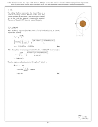 366
© 2016 Pearson Education, Inc., Upper Saddle River, NJ. All rights reserved. This material is protected under all copyright laws as they currently
exist. No portion of this material may be reproduced, in any form or by any means, without permission in writing from the publisher.
13–122.
The Viking Explorer approaches the planet Mars on a
parabolic trajectory as shown. When it reaches point A its
velocity is 10 Mm h. Determine and the required velocity
at A so that it can then maintain a circular orbit as shown.
The mass of Mars is 0.1074 times the mass of the earth.
r0

SOLUTION
When the Viking explorer approaches point A on a parabolic trajectory, its velocity
at point A is given by
Ans.
When the explorer travels along a circular orbit of , its velocity is
Thus, the required sudden decrease in the explorer’s velocity is
Ans.
= 814 ms
= 10(106
)a
1
3600
b - 1964.19
¢vA = vA - vA¿
= 1964.19 ms
vA¿ =
A
GMr
r0
=
D
66.73(10-12
)C0.1074(5.976)(1024
)D
11.101(106
)
r0 = 11.101(106
) m
r0 = 11.101(106
) m = 11.1 Mm
B10(106
)
m
h
R ¢
1 h
3600 s
≤ =
D
2(66.73)(10-12
)C0.1074(5.976)(1024
)D
r0
vA =
A
2GMM
r0
A
r0
Ans:
r0 = 11.1 Mm
∆vA = 814 ms
 