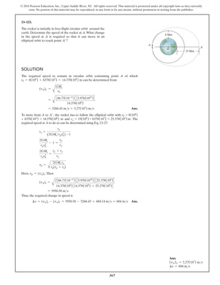 367
© 2016 Pearson Education, Inc., Upper Saddle River, NJ. All rights reserved. This material is protected under all copyright laws as they currently
exist. No portion of this material may be reproduced, in any form or by any means, without permission in writing from the publisher.
13–123.
The rocket is initially in free-flight circular orbit around the
earth. Determine the speed of the rocket at A.What change
in the speed at A is required so that it can move in an
elliptical orbit to reach point A′?
A¿
A
O
8 Mm
19 Mm
Solution
The required speed to remain in circular orbit containing point A of which
r0 = 8(106
) + 6378(103
) = 14.378(106
) m can be determined from
(vA)C =
A
GMe
r0
=
A
366.73(10-12
)4 35.976(1024
)4
14.378(106
)
= 5266.43 ms = 5.27(103
) ms Ans.
To more from A to A′, the rocket has to follow the elliptical orbit with rp = 8(106)
+ 6378(103) = 14.378(106) m and ra = 19(106
) + 6378(103
) = 25.378(106
) m. The
required speed at A to do so can be determined using Eq. 13–27
.
ra =
rp
(2GMerpvp
2
) -1
2GMe
rpvp
2
- 1 =
rp
ra
2GMe
rpvp
2
=
rp + ra
ra
vp =
A
2GMe ra
rp(rp + ra)
Here, vp = (vA)e.Then
(vA)e =
A
2366.73(10-12
)435.976(1024
)4325.378(106
)4
14.378(106
)314.378(106
) + 25.378(106
)4
= 5950.58 ms
Thus, the required change in speed is
∆v = (vA)e - (vA)c = 5950.58 - 5266.43 = 684.14 ms = 684 ms Ans.
Ans:
(vA)C = 5.27(103
) ms
∆v = 684 ms
 