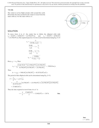 368
© 2016 Pearson Education, Inc., Upper Saddle River, NJ. All rights reserved. This material is protected under all copyright laws as they currently
exist. No portion of this material may be reproduced, in any form or by any means, without permission in writing from the publisher.
Solution
To move from A to A′, the rocket has to follow the elliptical orbit with
rp = 8(106
) + 6378(103
) = 14.378(106
) m and ra = 19(106
) + 6378(103
)
= 25.378(106
) m.The required speed at A to do so can be determined using Eq.13–27
.
ra =
rp
(2GMerPvp
2
) - 1
2GMe
rpvp
2
- 1 =
rp
ra
2GMe
rpvp
2
=
rp + ra
ra
vp =
B
2GMera
rp(rp + ra)
Here, vp = vA.Then
vA =
D
2366.73(10-12
)435.976(1024
)4325.378(106
)4
14.378(106
)314.378(106
) + 25.378(106
)4
= 5950.58 ms
Then
h = vArp = 5950.58314.378(106
)4 = 85.5573(109
) m2
s
The period of this elliptical orbit can be determined using Eq. 13–31.
T =
p
h
(rp + ra)2rpra
=
p
85.5573(109
)
314.378(106
) + 25.378(106
)4 2314.378(106
)4325.378(106
)4
= 27.885(103
) s
Thus, the time required to travel from A to A′ is
t =
T
2
=
27.885(103
)
2
= 13.94(103
) s = 3.87 h Ans.
*13–124.
The rocket is in free-flight circular orbit around the earth.
Determine the time needed for the rocket to travel from the
inner orbit at A to the outer orbit at A′.
A¿
A
O
8 Mm
19 Mm
Ans:
t = 3.87 h
 