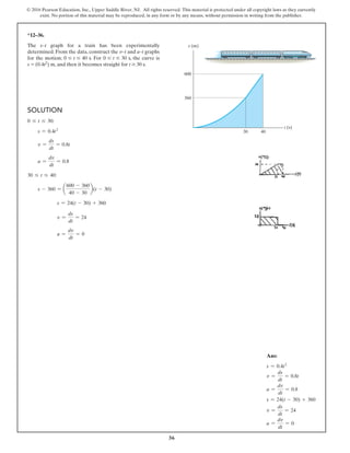 36
© 2016 Pearson Education, Inc., Upper Saddle River, NJ. All rights reserved. This material is protected under all copyright laws as they currently
exist. No portion of this material may be reproduced, in any form or by any means, without permission in writing from the publisher.
*12–36.
The s–t graph for a train has been experimentally
determined. From the data, construct the v–t and a–t graphs
for the motion; 0 … t … 40 s. For 0 … t … 30 s, the curve is
s = (0.4t2) m, and then it becomes straight for t Ú 30 s.
Solution
0 … t … 30:
  s = 0.4t2
  v =
ds
dt
= 0.8t
  a =
dv
dt
= 0.8
30 … t … 40:
  s - 360 = a
600 - 360
40 - 30
b(t - 30)
      
s = 24(t - 30) + 360
      
v =
ds
dt
= 24
      
a =
dv
dt
= 0
t (s)
s (m)
600
360
30 40
Ans:
s = 0.4t2
v =
ds
dt
= 0.8t
a =
dv
dt
= 0.8
s = 24(t - 30) + 360
v =
ds
dt
= 24
a =
dv
dt
= 0
 