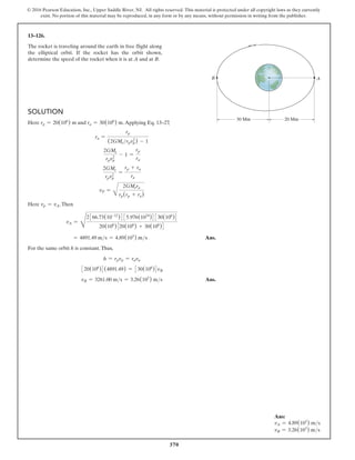 370
© 2016 Pearson Education, Inc., Upper Saddle River, NJ. All rights reserved. This material is protected under all copyright laws as they currently
exist. No portion of this material may be reproduced, in any form or by any means, without permission in writing from the publisher.
Solution
Here rp = 20(106
) m and ra = 30(106
) m.Applying Eq. 13–27
,
ra =
rp
(2GMerpvp
2
) - 1
2GMe
rpvp
2
- 1 =
rp
ra
2GMe
rpvp
2
=
rp + ra
ra
vP =
B
2GMera
rp(rp + ra)
Here vp = vA.Then
vA =
D
2366.73(10-12
)4 35.976(1024
)4 330(106
)4
20(106
)320(106
) + 30(106
)4
= 4891.49 ms = 4.89(103
) ms  Ans.
For the same orbit h is constant.Thus,
h = rpvp = rava
320(106
)4(4891.49) = 330(106
)4vB
vB = 3261.00 ms = 3.26(103
) ms Ans.
13–126.
The rocket is traveling around the earth in free flight along
the elliptical orbit. If the rocket has the orbit shown,
determine the speed of the rocket when it is at A and at B.
20 Mm
30 Mm
B A
Ans:
vA = 4.89(103
) ms
vB = 3.26(103
) ms
 