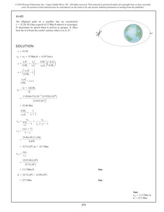 371
© 2016 Pearson Education, Inc., Upper Saddle River, NJ. All rights reserved. This material is protected under all copyright laws as they currently
exist. No portion of this material may be reproduced, in any form or by any means, without permission in writing from the publisher.
13–127.
An elliptical path of a satellite has an eccentricity
If it has a speed of when it is at perigee,
P, determine its speed when it arrives at apogee, A. Also,
how far is it from the earth’s surface when it is at A?
15 Mmh
e = 0.130.
SOLUTION
Ans.
Ans.
= 27.3 Mm
d = 33.711106
2 - 6.3781106
2
= 11.5 Mmh
=
15125.9621106
2
33.711106
2
nA =
n0r0
rA
= 33.711106
2 m = 33.7 Mm
=
25.961106
211.1302
0.870
rA =
r01e + 12
1 - e
rA =
r0
2GMe
r0n2
0
- 1
=
r0
A 2
e + 1 B - 1
GMe
r0 n2
0
=
1
e + 1
= 25.96 Mm
=
1.130166.732110-12
215.976211024
2
C4.1671103
2D2
r0 =
(e + 1)GMe
n2
0
r0 n2
0
GMe
= e+1
e = ¢
r0 n2
0
GMe
-1≤
e =
Ch2
GMe
=
1
r0
¢1 -
GMe
r0v2
0
≤ a
r2
0 v2
0
GMe
b
np = n0 = 15 Mmh = 4.167 kms
e = 0.130
P
A
Ans:
vA = 11.5 Mmh
d = 27.3 Mm
 
