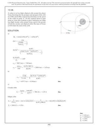 372
© 2016 Pearson Education, Inc., Upper Saddle River, NJ. All rights reserved. This material is protected under all copyright laws as they currently
exist. No portion of this material may be reproduced, in any form or by any means, without permission in writing from the publisher.
*13–128.
SOLUTION
a)
Ans.
b)
Ans.
c)
Circular orbit:
Ans.
Elliptic orbit:
Ans.
Te = 24414.2 s = 6.78 h
Te =
p
OAnA
1OA + OA¿221OA21OA¿2 =
p
81106
217886.82
1 8 + 262A106
B A 2(8)(26)B A106
B
Tc =
2pOA
nA¿¿
=
2p81106
2
6377.7
= 7881.41 s = 2.19 h
nA¿¿ = 6377.7 ms = 6.38 kms
nA¿¿ =
D
GMn
OA¿
=
D
66.73110-12
24.87611024
2
81106
2
nA =
OA nA
OA¿
=
81106
217887.32
261106
2
= 2426.9 ms = 2.43 ms
nA = 7887.3 ms = 7.89 kms
81.351106
2
n2
A
= 1.307
2611026
=
81106
2
a
2166.732110-12
24.87611024
2
81106
2n2
A
- 1b
OA¿ =
OA
a
2GMn
OA nA
2
- 1b
Mn = 0.81615.97611024
22 = 4.87611024
2
A rocket is in free-flight elliptical orbit around the planet
Venus. Knowing that the periapsis and apoapsis of the orbit
are 8 Mm and 26 Mm, respectively, determine (a) the speed
of the rocket at point (b) the required speed it must
attain at A just after braking so that it undergoes an 8-Mm
free-flight circular orbit around Venus, and (c) the periods
of both the circular and elliptical orbits. The mass of Venus
is 0.816 times the mass of the earth.
A¿,
A¿ A
O
8 Mm
18 Mm
Ans:
vA = 2.43 ms
vA″ = 6.38 kms
Tc = 2.19 h
Te = 6.78 h
 