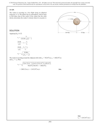 373
© 2016 Pearson Education, Inc., Upper Saddle River, NJ. All rights reserved. This material is protected under all copyright laws as they currently
exist. No portion of this material may be reproduced, in any form or by any means, without permission in writing from the publisher.
Solution
Applying Eq. 13–27
,
ra =
rp
(2GMrpvp
2
) - 1
2GM
rpvp
2
- 1 =
rp
ra
2GM
rpvp
2
=
rp + ra
ra
vp =
A
2GMra
rp(rp + ra)
The rocket is traveling around the elliptical orbit with rp = 70(106
) m,ra = 100(106
) m
and vp = vA.Then
vA =
D
2366.73(10-12
)430.6(5.976)(1024
)43100(106
)4
70(106
)370(106
) + 100(106
)4
= 2005.32 ms = 2.01(103
) ms  Ans.
13–129.
The rocket is traveling in a free flight along an elliptical
trajectory A′A. The planet has no atmosphere, and its mass
is 0.60 times that of the earth. If the rocket has the orbit
shown, determine the rocket’s velocity when it is at point A.
100 Mm 70 Mm
B
A
A¿
r  6 Mm
O
Ans:
vA = 2.01(103
) ms
 