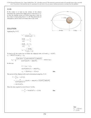 374
© 2016 Pearson Education, Inc., Upper Saddle River, NJ. All rights reserved. This material is protected under all copyright laws as they currently
exist. No portion of this material may be reproduced, in any form or by any means, without permission in writing from the publisher.
Solution
Applying Eq. 13–27,
ra =
rp
(2GMrpvp
2
) - 1
2GM
rpvp
2
- 1 =
rp
ra
2GM
rpvp
2
=
rp + ra
ra
vp =
B
2GMra
rp(rp + ra)
To land on B, the rocket has to follow the elliptical orbit A′B with rp = 6(106
),
ra = 100(106
) m and vp = vB.
vB =
D
2366.73(10-12
)430.6(5.976)(1024
)43100(106
)4
6(106
)36(106
) + 100(106
)4
= 8674.17 ms
In this case
h = rpvB = ravA′
6(106
)(8674.17) = 100(106
)vA′
vA′ = 520.45 ms = 521 ms Ans.
The period of the elliptical orbit can be determined using Eq. 13–31.
T =
p
h
(rp + ra)1rpra
=
p
6(106
)(8674.17)
36(106
) + 100(106
)4 236(106
)43100(106
)4
= 156.73(103
) s
Thus, the time required to travel from A′ to B is
t =
T
2
= 78.365(103
) s = 21.8 h Ans.
13–130.
If the rocket is to land on the surface of the planet,
determine the required free-flight speed it must have at A′
so that the landing occurs at B. How long does it take for
the rocket to land, going from A′ to B? The planet has no
atmosphere, and its mass is 0.6 times that of the earth.
100 Mm 70 Mm
B
A
A¿
r  6 Mm
O
Ans:
vA′ = 521 ms
t = 21.8 h
 