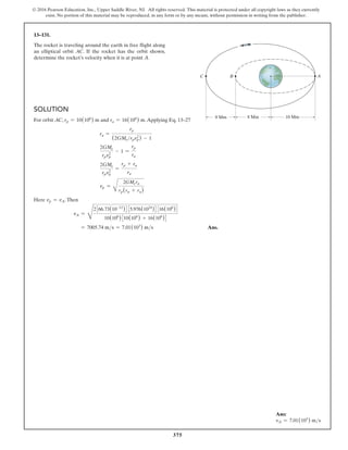 375
© 2016 Pearson Education, Inc., Upper Saddle River, NJ. All rights reserved. This material is protected under all copyright laws as they currently
exist. No portion of this material may be reproduced, in any form or by any means, without permission in writing from the publisher.
Solution
For orbit AC, rp = 10(106
) m and ra = 16(106
) m.Applying Eq. 13–27
ra =
rp
(2GMerpvp
2
) - 1
2GMe
rpvp
2
- 1 =
rp
ra
2GMe
rpvp
2
=
rp + ra
ra
vp =
B
2GMera
rp(rp + ra)
Here vp = vA.Then
vA =
D
2366.73(10-12
)4 35.976(1024
)4 316(106
)4
10(106
)310(106
) + 16(106
)4
= 7005.74 ms = 7.01(103
) ms  Ans.
13–131.
The rocket is traveling around the earth in free flight along
an elliptical orbit AC. If the rocket has the orbit shown,
determine the rocket’s velocity when it is at point A.
10 Mm
8 Mm
8 Mm
A
C B
Ans:
vA = 7.01(103
) ms
 