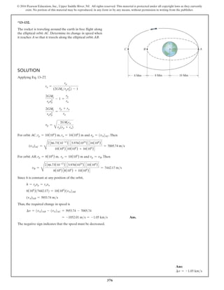 376
© 2016 Pearson Education, Inc., Upper Saddle River, NJ. All rights reserved. This material is protected under all copyright laws as they currently
exist. No portion of this material may be reproduced, in any form or by any means, without permission in writing from the publisher.
Solution
Applying Eq. 13–27,
ra =
rp
(2GMerpvp
2
) - 1
2GMe
rpvp
2
- 1 =
rp
ra
2GMe
ravp
2
=
rp + ra
ra
vp =
B
2GMera
rp(rp + ra)
For orbit AC, rp = 10(106
) m, ra = 16(106
) m and vp = (vA)AC.Then
(vA)AC =
D
2366.73(10-12
)4 35.976(1024
)4316(106
)4
10(106
)310(106
) + 16(106
)4
= 7005.74 ms
For orbit AB, rp = 8(106
) m, ra = 10(106
) m and vp = vB.Then
vB =
D
2366.73(10-12
)4 35.976(1024
)4 310(106
)4
8(106
)38(106
) + 10(106
)4
= 7442.17 ms
Since h is constant at any position of the orbit,
h = rpvp = rava
8(106
)(7442.17) = 10(106
)(vA)AB
(vA)AB = 5953.74 ms
Thus, the required change in speed is
∆v = (vA)AB - (vA)AC = 5953.74 - 7005.74
= -1052.01 ms = -1.05 kms Ans.
The negative sign indicates that the speed must be decreased.
*13–132.
The rocket is traveling around the earth in free flight along
the elliptical orbit AC. Determine its change in speed when
it reaches A so that it travels along the elliptical orbit AB.
10 Mm
8 Mm
8 Mm
A
C B
Ans:
∆v = -1.05 kms
 