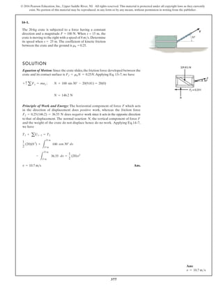 377
© 2016 Pearson Education, Inc., Upper Saddle River, NJ. All rights reserved. This material is protected under all copyright laws as they currently
exist. No portion of this material may be reproduced, in any form or by any means, without permission in writing from the publisher.
14–1.
SOLUTION
Equation of Motion: Since the crate slides, the friction force developed between the
crate and its contact surface is .Applying Eq. 13–7, we have
Principle of Work and Energy: The horizontal component of force F which acts
in the direction of displacement does positive work, whereas the friction force
does negative work since it acts in the opposite direction
to that of displacement. The normal reaction N, the vertical component of force F
and the weight of the crate do not displace hence do no work. Applying Eq.14–7,
we have
Ans.
v = 10.7 m s
-
L
25 m
15 m
36.55 ds =
1
2
(20)v2
1
2
(20)(8 2
) +
L
25 m
15 m
100 cos 30° ds
T1 + aU1-2 = T2
Ff = 0.25(146.2) = 36.55 N
N = 146.2 N
+ c a Fy = may ; N + 100 sin 30° - 20(9.81) = 20(0)
Ff = mkN = 0.25N
30°
F
The 20-kg crate is subjected to a force having a constant
direction and a magnitude F = 100 N. When s = 15 m, the
crate is moving to the right with a speed of 8 m/s. Determine
its speed when s = 25 m. The coefficient of kinetic friction
between the crate and the ground is mk = 0.25.
Ans:
v = 10.7 ms
 