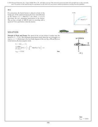 378
© 2016 Pearson Education, Inc., Upper Saddle River, NJ. All rights reserved. This material is protected under all copyright laws as they currently
exist. No portion of this material may be reproduced, in any form or by any means, without permission in writing from the publisher.
14–2.
F (lb)
F  90(10)3
x1/2
x (ft)
For protection, the barrel barrier is placed in front of the
bridge pier. If the relation between the force and deflection
of the barrier is lb, where is in ft,
determine the car’s maximum penetration in the barrier.
The car has a weight of 4000 lb and it is traveling with a
speed of just before it hits the barrier.
75 fts
x
F = (90(103
)x12
)
SOLUTION
Principle of Work and Energy: The speed of the car just before it crashes into the
barrier is .The maximum penetration occurs when the car is brought to a
stop, i.e., . Referring to the free-body diagram of the car, Fig. a, W and N do no
work; however, does negative work.
Ans.
xmax = 3.24 ft
1
2
a
4000
32.2
b(752
) + c -
L
xmax
0
90(103
)x12
dxd = 0
T1 + ©U1-2 = T2
Fb
v2 = 0
v1 = 75 fts
Ans:
xmax = 3.24 ft
 