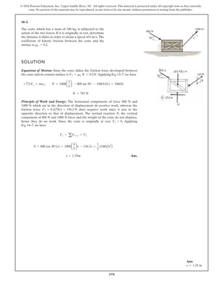 379
© 2016 Pearson Education, Inc., Upper Saddle River, NJ. All rights reserved. This material is protected under all copyright laws as they currently
exist. No portion of this material may be reproduced, in any form or by any means, without permission in writing from the publisher.
14–3.
The crate, which has a mass of 100 kg, is subjected to the
action of the two forces. If it is originally at rest, determine
the distance it slides in order to attain a speed of The
coefficient of kinetic friction between the crate and the
surface is .
mk = 0.2
6 ms.
SOLUTION
Equations of Motion: Since the crate slides, the friction force developed between
the crate and its contact surface is .Applying Eq. 13–7, we have
Principle of Work and Energy: The horizontal components of force 800 N and
1000 N which act in the direction of displacement do positive work, whereas the
friction force does negative work since it acts in the
opposite direction to that of displacement. The normal reaction N, the vertical
component of 800 N and 1000 N force and the weight of the crate do not displace,
hence they do no work. Since the crate is originally at rest, . Applying
Eq. 14–7, we have
Ans.
s = 1.35m
0 + 800 cos 30°(s) + 1000a
4
5
bs - 156.2s =
1
2
(100)A62
B
T1 + a U1-2 = T2
T1 = 0
Ff = 0.2(781) = 156.2 N
N = 781 N
+ c©Fy = may; N + 1000a
3
5
b - 800 sin 30° - 100(9.81) = 100(0)
Ff = mk N = 0.2N
3
4
5
1000 N
30
800 N
Ans:
s = 1.35 m
 