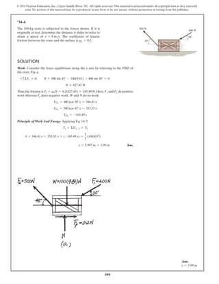 380
© 2016 Pearson Education, Inc., Upper Saddle River, NJ. All rights reserved. This material is protected under all copyright laws as they currently
exist. No portion of this material may be reproduced, in any form or by any means, without permission in writing from the publisher.
*14–4.
The 100-kg crate is subjected to the forces shown. If it is
originally at rest, determine the distance it slides in order to
attain a speed of v = 8 ms. The coefficient of kinetic
friction between the crate and the surface is mk = 0.2.
Solution
Work. Consider the force equilibrium along the y axis by referring to the FBD of
the crate, Fig. a,
+ cΣFy = 0; N + 500 sin 45° - 100(9.81) - 400 sin 30° = 0
N = 827.45 N
Thus, the friction is Ff = mkN = 0.2(827.45) = 165.49 N. Here, F1 and F2 do positive
work whereas Ff   
does negative work. W and N do no work
UF1
= 400 cos 30° s = 346.41 s
UF2
= 500 cos 45° s = 353.55 s
UFf
= -165.49 s
Principle of Work And Energy. Applying Eq. 14–7
,
T1 + ΣU1-2 = T2
0 + 346.41 s + 353.55 s + (-165.49 s) =
1
2
(100)(82
)
s = 5.987 m = 5.99 m Ans.
400 N
30
45
500 N
Ans:
s = 5.99 m
 