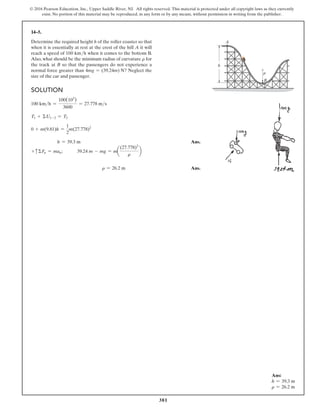 381
© 2016 Pearson Education, Inc., Upper Saddle River, NJ. All rights reserved. This material is protected under all copyright laws as they currently
exist. No portion of this material may be reproduced, in any form or by any means, without permission in writing from the publisher.
14–5.
Determine the required height h of the roller coaster so that
when it is essentially at rest at the crest of the hill A it will
reach a speed of 100 kmh when it comes to the bottom B.
Also, what should be the minimum radius of curvature r for
the track at B so that the passengers do not experience a
normal force greater than 4mg = (39.24m) N? Neglect the
size of the car and passenger.
Solution
100 kmh =
100(103
)
3600
= 27.778 ms
T1 + ΣU1-2 = T2
0 + m(9.81)h =
1
2
m(27.778)2
h = 39.3 m Ans.
+ cΣFn = man; 39.24 m - mg = ma
(27.778)2
r
b
r = 26.2 m Ans.
A
h
B
r
Ans:
h = 39.3 m
r = 26.2 m
 