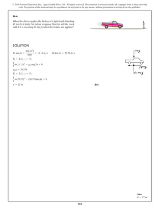 382
© 2016 Pearson Education, Inc., Upper Saddle River, NJ. All rights reserved. This material is protected under all copyright laws as they currently
exist. No portion of this material may be reproduced, in any form or by any means, without permission in writing from the publisher.
14–6.
When the driver applies the brakes of a light truck traveling
40 kmh, it skids 3 m before stopping. How far will the truck
skid if it is traveling 80 kmh when the brakes are applied?
Solution
40 kmh =
40(103
)
3600
= 11.11 ms 80 kmh = 22.22 ms
T1 + ΣU1-2 = T2
1
2
m(11.11)2
- mk mg(3) = 0
mkg = 20.576
T1 + ΣU1-2 = T2
1
2
m(22.22)2
- (20.576)m(d) = 0
d = 12 m Ans.
Ans:
d = 12 m
 