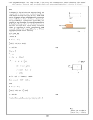 383
© 2016 Pearson Education, Inc., Upper Saddle River, NJ. All rights reserved. This material is protected under all copyright laws as they currently
exist. No portion of this material may be reproduced, in any form or by any means, without permission in writing from the publisher.
14–7.
SOLUTION
Observer A:
Ans.
Observer B:
At ,
Block moves
Thus
Ans.
Note that this result is less than that observed by A.
2 ms
v2 = 4.08 ms
1
2
(10)(3)2
+ 6(6.391) =
1
2
(10)v2
2
T1 + ©U1-2 = T2
10 - 3.609 = 6.391 m
s¿ = 2(1.805) = 3.609 m
v = 2 ms
t = 1.805 s
t2
+ 16.67t - 33.33 = 0
10 = 0 + 5t +
1
2
(0.6)t2
A :
+ B s = s0 + v0t +
1
2
act2
6 = 10a a = 0.6 ms2
F = ma
v2 = 6.08 ms
1
2
(10)(5)2
+ 6(10) =
1
2
(10)v2
2
T1 + ©U1-2 = T2
As indicated by the derivation, the principle of work and
energy is valid for observers in any inertial reference frame.
Show that this is so, by considering the 10-kg block which
rests on the smooth surface and is subjected to a horizontal
force of 6 N. If observer A is in a fixed frame x, determine the
final speed of the block if it has an initial speed of and
travels 10 m, both directed to the right and measured from
the fixed frame. Compare the result with that obtained by an
observer B, attached to the axis and moving at a constant
velocity of relative to A. Hint: The distance the block
travels will first have to be computed for observer B before
applying the principle of work and energy.
2 ms
x¿
5 ms
6 N
5 m/s
2 m/s
10 m
B
x
x¿
A
Ans:
ObserverA: v2 = 6.08 ms
Observer B: v2 = 4.08 ms
 