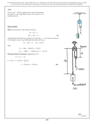 384
© 2016 Pearson Education, Inc., Upper Saddle River, NJ. All rights reserved. This material is protected under all copyright laws as they currently
exist. No portion of this material may be reproduced, in any form or by any means, without permission in writing from the publisher.
*14–8.
A force of F = 250 N is applied to the end at B. Determine
the speed of the 10-kg block when it has moved 1.5 m,
starting from rest.
Solution
Work. with reference to the datum set in Fig. a,
SW + 2sF = l
dSW + 2dsF = 0 (1)
Assuming that the block moves upward 1.5 m,then dSW = -1.5 m since it is directed
in the negative sense of SW. Substituted this value into Eq. (1),
-1.5 + 2dsF = 0  dsF = 0.75 m
Thus,
UF = FdSF = 250(0.75) = 187.5 J
UW = -WdSW = -10(9.81)(1.5) = -147.15 J
Principle of Work And Energy. Applying Eq. 14–7
,
T1 + U1-2 = T2
0 + 187.5 + (-147.15) =
1
2
(10)v2
v = 2.841 ms = 2.84 ms Ans.
F
A
B
Ans:
v = 2.84 ms
 