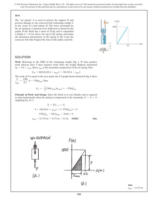 385
© 2016 Pearson Education, Inc., Upper Saddle River, NJ. All rights reserved. This material is protected under all copyright laws as they currently
exist. No portion of this material may be reproduced, in any form or by any means, without permission in writing from the publisher.
14–9.
The “air spring” A is used to protect the support B and
prevent damage to the conveyor-belt tensioning weight C
in the event of a belt failure D. The force developed by
the air spring as a function of its deflection is shown by the
graph. If the block has a mass of 20 kg and is suspended
a height d = 0.4 m above the top of the spring, determine
the maximum deformation of the spring in the event the
conveyor belt fails. Neglect the mass of the pulley and belt.
Solution
Work. Referring to the FBD of the tensioning weight, Fig. a, W does positive
work whereas force F does negative work. Here the weight displaces downward
SW = 0.4 + xmax where xmax is the maximum compression of the air spring.Thus
UW = 20(9.81)(0.4 + xmax) = 196.2(0.4 + xmax)
The work of F is equal to the area under the F-S graph shown shaded in Fig. b, Here
F
xmax
=
1500
0.2
   ; F = 7500xmax.Thus
UF = -
1
2
(7500 xmax)(xmax) = -3750x2
max
Principle of Work And Energy. Since the block is at rest initially and is required
to stop momentarily when the spring is compressed to the maximum, T1 = T2 = 0.
Applying Eq. 14–7
,
T1 + ΣU1-2 = T2
0 + 196.2(0.4 + xmax) + (-3750x2
max) = 0
3750x2
max - 196.2xmax - 78.48 = 0
xmax = 0.1732 m = 0.173 m 6 0.2 m (O.K!) Ans.
d
B
A
D
F (N)
s (m)
C
1500
0.2
Ans:
xmax = 0.173 m
 