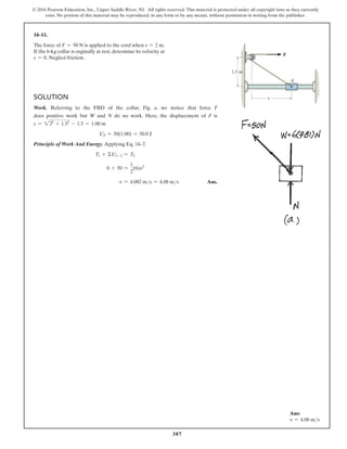 387
© 2016 Pearson Education, Inc., Upper Saddle River, NJ. All rights reserved. This material is protected under all copyright laws as they currently
exist. No portion of this material may be reproduced, in any form or by any means, without permission in writing from the publisher.
14–11.
The force of F = 50 N is applied to the cord when s = 2 m.
If the 6-kg collar is orginally at rest, determine its velocity at
s = 0. Neglect friction.
Solution
Work. Referring to the FBD of the collar, Fig. a, we notice that force F
does positive work but W and N do no work. Here, the displacement of F is
s = 222
+ 1.52
- 1.5 = 1.00 m
UF = 50(1.00) = 50.0 J
Principle of Work And Energy. Applying Eq. 14–7
,
T1 + ΣU1-2 = T2
0 + 50 =
1
2
(6)v2
v = 4.082 ms = 4.08 ms Ans.
A
s
1.5 m
F
Ans:
v = 4.08 ms
 