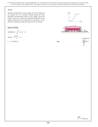 388
© 2016 Pearson Education, Inc., Upper Saddle River, NJ. All rights reserved. This material is protected under all copyright laws as they currently
exist. No portion of this material may be reproduced, in any form or by any means, without permission in writing from the publisher.
*14–12.
SOLUTION
Ans.
k = 15.0 MNm2
40 000 - k
(0.2)3
3
= 0
1
2
(5000)(4)2
—
L
0.2
0
ks2
ds = 0
Design considerations for the bumper B on the 5-Mg train
car require use of a nonlinear spring having the load-
deflection characteristics shown in the graph. Select the
proper value of k so that the maximum deflection of the
spring is limited to 0.2 m when the car, traveling at
strikes the rigid stop. Neglect the mass of the car wheels.
4 ms,
F (N)
F ks2
s (m)
B
Ans:
k = 15.0 MNm2
 