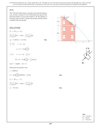 389
© 2016 Pearson Education, Inc., Upper Saddle River, NJ. All rights reserved. This material is protected under all copyright laws as they currently
exist. No portion of this material may be reproduced, in any form or by any means, without permission in writing from the publisher.
14–13.
SOLUTION
Ans.
Solving for the positive root,
Ans.
Ans
Ans.
.
vC = 54.1 fts
1
2
a
2
32.2
b(5)2
+ 2(45) =
1
2
a
2
32.2
bv2
C
TA + ©UA-C = TC
d = 31.48a
4
5
b(0.89916) = 22.6 ft
t = 0.89916 s
16.1t2
+ 18.888t - 30 = 0
30 = 0 + 31.48a
3
5
bt +
1
2
(32.2)t2
A + T B s = s0 + v0t -
1
2
ac t2
d = 0 + 31.48a
4
5
bt
a :
+ b s = s0 + v0t
vB = 31.48 fts = 31.5 fts
1
2
a
2
32.2
b(5)2
+ 2(15) =
1
2
a
2
32.2
bv2
B
TA + ©UA-B = TB
The 2-lb brick slides down a smooth roof, such that when it
is at A it has a velocity of Determine the speed of the
brick just before it leaves the surface at B, the distance d
from the wall to where it strikes the ground, and the speed
at which it hits the ground.
5 fts.
30 ft
d
A
B
15 ft
5 ft/s
5
x
y
3
4
Ans:
vB = 31.5 fts
d = 22.6 ft
vC = 54.1 fts
 