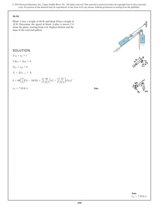 390
© 2016 Pearson Education, Inc., Upper Saddle River, NJ. All rights reserved. This material is protected under all copyright laws as they currently
exist. No portion of this material may be reproduced, in any form or by any means, without permission in writing from the publisher.
14–14.
SOLUTION
2 sA + sB = l
2 ∆sA + ∆sB = 0
2vA + vB = 0
T1 + ΣU1 - 2 = T2
0 + 60a
3
5
b(5) - 10(10) =
1
2
a
60
32.2
b v2
A +
1
2
a
10
32.2
b(2vA)2
vA = 7.18 fts Ans.
B
A
5
4
3
Block A has a weight of 60 lb and block B has a weight of
10 lb. Determine the speed of block A after it moves 5 ft
down the plane, starting from rest. Neglect friction and the
mass of the cord and pulleys.
Ans:
vA = 7.18 fts
 