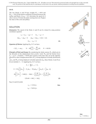 391
© 2016 Pearson Education, Inc., Upper Saddle River, NJ. All rights reserved. This material is protected under all copyright laws as they currently
exist. No portion of this material may be reproduced, in any form or by any means, without permission in writing from the publisher.
14–15.
The two blocks A and B have weights and
If the kinetic coefficient of friction between the
incline and block A is determine the speed of A
after it moves 3 ft down the plane starting from rest. Neglect
the mass of the cord and pulleys.
mk = 0.2,
WB = 10 lb.
WA = 60 lb
SOLUTION
Kinematics: The speed of the block A and B can be related by using position
coordinate equation.
(1)
Equation of Motion: Applying Eq. 13–7, we have
Principle of Work and Energy: By considering the whole system, which acts in
the direction of the displacement does positive work. and the friction force
does negative work since they act in the opposite
direction to that of displacement Here, is being displaced vertically (downward)
and is being displaced vertically (upward) . Since blocks A and B are
at rest initially, .Applying Eq. 14–7, we have
(2)
Eqs. (1) and (2) yields
Ans.
vB = 7.033 ft s
vA = 3.52 fts
1236.48 = 60v2
A + 10v2
B
60B
3
5
(3)R - 9.60(3) - 10(6) =
1
2
¢
60
32.2
≤v2
A +
1
2
¢
10
32.2
≤v2
B
0 + WA¢
3
5
¢sA≤ - Ff¢sA - WB¢sB =
1
2
mAv2
A +
1
2
mB v2
B
T1 + aU1-2 = T2
T1 = 0
¢sB
WB
3
5
¢sA
WA
Ff = mkN = 0.2(48.0) = 9.60 lb
WB
WA
+©Fy¿ = may¿ ; N - 60a
4
5
b =
60
32.2
(0) N = 48.0 lb
2vA - vB = 0
2¢sA - ¢sB = 0 ¢sB = 2¢sA = 2(3) = 6 ft
sA + (sA - sB) = l 2sA - sB = l
B
A
5
4
3
Ans:
vA = 3.52 fts
 