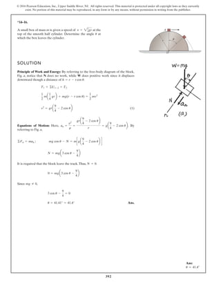 392
© 2016 Pearson Education, Inc., Upper Saddle River, NJ. All rights reserved. This material is protected under all copyright laws as they currently
exist. No portion of this material may be reproduced, in any form or by any means, without permission in writing from the publisher.
*14–16.
SOLUTION
Principle of Work and Energy: By referring to the free-body diagram of the block,
Fig. a, notice that N does no work, while W does positive work since it displaces
downward though a distance of .
(1)
Equations of Motion: Here, . By
referring to Fig. a,
It is required that the block leave the track.Thus, .
Since ,
Ans.
u = 41.41° = 41.4°
3 cos u -
9
4
= 0
mg Z 0
0 = mga3 cos u -
9
4
b
N = 0
N = mga3 cos u -
9
4
b
©Fn = man ; mg cos u - N = mcga
9
4
- 2 cos ub d
an =
v2
r
=
gra
9
4
- 2 cos ub
r
= ga
9
4
- 2 cos ub
v2
= gra
9
4
- 2 cos ub
1
2
ma
1
4
grb + mg(r - r cos u) =
1
2
mv2
T1 + ©U1-2 = T2
h = r - rcos u
A small box of mass m is given a speed of at the
top of the smooth half cylinder. Determine the angle at
which the box leaves the cylinder.
u
v = 21
4gr
r
O
A
u
Ans:
u = 41.4°
 