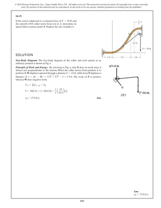 393
© 2016 Pearson Education, Inc., Upper Saddle River, NJ. All rights reserved. This material is protected under all copyright laws as they currently
exist. No portion of this material may be reproduced, in any form or by any means, without permission in writing from the publisher.
14–17.
F  30 lb
A
C
B
y y  x2
x
4.5 ft
3 ft
1 ft 2 ft
1
2
If the cord is subjected to a constant force of lb and
the smooth 10-lb collar starts from rest at A, determine its
speed when it passes point B. Neglect the size of pulley C.
F = 30
SOLUTION
Free-Body Diagram: The free-body diagram of the collar and cord system at an
arbitrary position is shown in Fig. a.
Principle of Work and Energy: By referring to Fig. a, only N does no work since it
always acts perpendicular to the motion. When the collar moves from position A to
position B, W displaces upward through a distance , while force F displaces a
distance of . The work of F is positive,
whereas W does negative work.
Ans.
vB = 27.8 fts
0 + 30(5.5) + [-10(4.5)] =
1
2
a
10
32.2
bvB
2
TA + gUA-B = TB
s = AC - BC = 262
+ 4.52
- 2 = 5.5 ft
h = 4.5ft
Ans:
vB = 27.8 fts
 