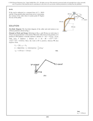 395
© 2016 Pearson Education, Inc., Upper Saddle River, NJ. All rights reserved. This material is protected under all copyright laws as they currently
exist. No portion of this material may be reproduced, in any form or by any means, without permission in writing from the publisher.
14–19.
A
B
C
300 mm
200 mm
200 mm
200 mm
F  300 N
30
If the cord is subjected to a constant force of
and the 15-kg smooth collar starts from rest at A, determine
the velocity of the collar when it reaches point B. Neglect
the size of the pulley.
F = 300 N
SOLUTION
Free-Body Diagram: The free-body diagram of the collar and cord system at an
arbitrary position is shown in Fig. a.
Principle of Work and Energy: Referring to Fig. a, only N does no work since it
always acts perpendicular to the motion. When the collar moves from position A to
position B, W displaces vertically upward a distance ,
while force F displaces a distance of
. Here, the work of F is positive, whereas W does
negative work.
Ans.
vB = 3.335 ms = 3.34 ms
0 + 300(0.5234) + [-15(9.81)(0.5)] =
1
2
(15)vB
2
TA + gUA-B = TB
20.22
+ 0.22
= 0.5234 m
s = AC - BC = 20.72
+ 0.42
-
h = (0.3 + 0.2) m = 0.5 m
Ans:
vB = 3.34 ms
 
