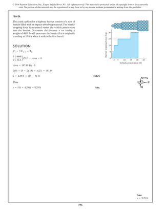 396
© 2016 Pearson Education, Inc., Upper Saddle River, NJ. All rights reserved. This material is protected under all copyright laws as they currently
exist. No portion of this material may be reproduced, in any form or by any means, without permission in writing from the publisher.
*14–20.
SOLUTION
(O.K!)
Thus
Ans.
s = 5 ft + 4.29 ft = 9.29 ft
x = 4.29 ft 6 (15 - 5) ft
2(9) + (5 - 2)(18) + x(27) = 187.89
Area = 187.89 kip # ft
1
2
a
4000
32.2
b(55)2
- Area = 0
T1 + ©U1-2 = T2
The crash cushion for a highway barrier consists of a nest of
barrels filled with an impact-absorbing material.The barrier
stopping force is measured versus the vehicle penetration
into the barrier. Determine the distance a car having a
weight of 4000 lb will penetrate the barrier if it is originally
traveling at when it strikes the first barrel.
55 fts
5
2 10 15
Vehicle penetration (ft)
20 25
Barrier
stopping
force
(kip)
36
27
18
0
9
Ans:
s = 9.29 ft
 
