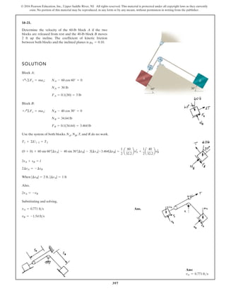 397
© 2016 Pearson Education, Inc., Upper Saddle River, NJ. All rights reserved. This material is protected under all copyright laws as they currently
exist. No portion of this material may be reproduced, in any form or by any means, without permission in writing from the publisher.
14–21.
SOLUTION
Block A:
Block B:
Use the system of both blocks. NA, NB, T, and R do no work.
When ,
Also,
Substituting and solving,
Ans.
vB = -1.54 fts
vA = 0.771 fts
2vA = -vB
|¢sA| = 1 ft
|¢sB| = 2 ft
2¢sA = -¢sB
2sA + sB = l
(0 + 0) + 60 sin 60°|¢sA| - 40 sin 30°|¢sB| - 3|¢sA|-3.464|¢sB| =
1
2
a
60
32.2
bv2
A +
1
2
a
40
32.2
bv2
B
T1 + ©U1-2 = T2
FB = 0.1(34.64) = 3.464 lb
NB = 34.64 lb
+Q©Fy = may; NB - 40 cos 30° = 0
FA = 0.1(30) = 3 lb
NA = 30 lb
+a©Fy = may; NA - 60 cos 60° = 0
Determine the velocity of the 60-lb block A if the two
blocks are released from rest and the 40-lb block B moves
2 ft up the incline. The coefficient of kinetic friction
between both blocks and the inclined planes is mk = 0.10.
60
A
B
30
Ans:
vA = 0.771 fts
 