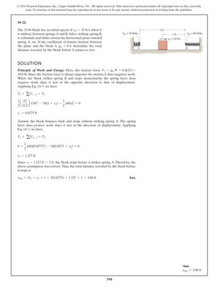 398
© 2016 Pearson Education, Inc., Upper Saddle River, NJ. All rights reserved. This material is protected under all copyright laws as they currently
exist. No portion of this material may be reproduced, in any form or by any means, without permission in writing from the publisher.
14–22.
SOLUTION
Principle of Work and Energy: Here, the friction force
. Since the friction force is always opposite the motion,it does negative work.
When the block strikes spring B and stops momentarily, the spring force does
negative work since it acts in the opposite direction to that of displacement.
Applying Eq. 14–7, we have
Assume the block bounces back and stops without striking spring A. The spring
force does positive work since it acts in the direction of displacement. Applying
Eq. 14–7, we have
Since , the block stops before it strikes spring A. Therefore, the
above assumption was correct. Thus, the total distance traveled by the block before
it stops is
Ans.
sTot = 2s1 + s2 + 1 = 2(0.8275) + 1.227 + 1 = 3.88 ft
s2 = 1.227 ft 6 2 ft
s2 = 1.227 ft
0 +
1
2
(60)(0.82752
) - 10(0.8275 + s2) = 0
T2 + a U2-3 = T3
s1 = 0.8275 ft
1
2
a
25
32.2
b (10)2
- 10(1 + s1) -
1
2
(60)s2
1 = 0
Tl + aU1-2 = T2
10.0 lb
Ff = mk N = 0.4(25) =
The 25-lb block has an initial speed of when it
is midway between springs A andB.After striking springB
it rebounds and slides across the horizontal plane toward
spring A, etc. If the coefficient of kinetic friction between
the plane and the block is determine the total
distance traveled by the block before it comes to rest.
mk = 0.4,
v0 = 10 fts 2 ft
1 ft
v0 = 10 ft/s
kA = 10 lb/in. kB = 60 lb/in.
B
A
,
Ans:
sTot = 3.88 ft
 