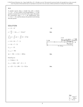 3
© 2016 Pearson Education, Inc., Upper Saddle River, NJ. All rights reserved. This material is protected under all copyright laws as they currently
exist. No portion of this material may be reproduced, in any form or by any means, without permission in writing from the publisher.
12–3.
A particle travels along a straight line with a velocity
v = (12 - 3t2
) ms, where t is in seconds.When t = 1 s, the
particle is located 10 m to the left of the origin. Determine
the acceleration when t = 4 s, the displacement from
t = 0 to t = 10 s, and the distance the particle travels during
this time period.
SOLUTION
v = 12 - 3t2
(1)
a =
dv
dt
= -6t t = 4 = -24 ms2
Ans.
L
s
-10
ds =
L
t
1
v dt =
L
t
1
(12 - 3t2
)dt
s + 10 = 12t - t3
- 11
s = 12t - t3
- 21
s t = 0 = -21
s t = 10 = -901
∆s = -901 - (-21) = -880 m Ans.
From Eq. (1):
v = 0 when t = 2s
s t = 2 = 12(2) - (2)3
- 21 = -5
sT = (21 - 5) + (901 - 5) = 912 m Ans.
Ans:
a = -24 ms2
∆s = -880 m
sT = 912 m
 