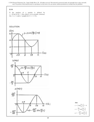 39
© 2016 Pearson Education, Inc., Upper Saddle River, NJ. All rights reserved. This material is protected under all copyright laws as they currently
exist. No portion of this material may be reproduced, in any form or by any means, without permission in writing from the publisher.
12–39.
SOLUTION
If the position of a particle is defined by
the , , and graphs for .
0 … t … 10 s
a-t
v-t
s-t
s = [2 sin (p5)t + 4] , where t is in seconds, construct
m
Ans:
s = 2 sin a
p
5
tb + 4
v =
2p
5
cos a
p
5
tb
a = -
2p2
25
sin a
p
5
tb
 