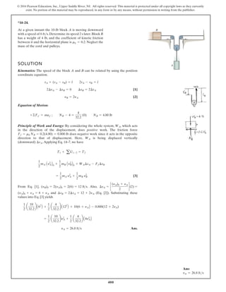 400
© 2016 Pearson Education, Inc., Upper Saddle River, NJ. All rights reserved. This material is protected under all copyright laws as they currently
exist. No portion of this material may be reproduced, in any form or by any means, without permission in writing from the publisher.
*14–24.
SOLUTION
Kinematics: The speed of the block A and B can be related by using the position
coordinate equation.
[1]
[2]
Equation of Motion:
Principle of Work and Energy: By considering the whole system, , which acts
in the direction of the displacement, does positive work. The friction force
does negative work since it acts in the opposite
direction to that of displacement. Here, is being displaced vertically
(downward) .Applying Eq. 14–7, we have
[3]
From Eq. [1], . Also,
and (Eq. [2]). Substituting these
values into Eq. [3] yields
Ans.
yA = 26.8 fts
=
1
2
a
10
32.2
by2
A +
1
2
a
4
32.2
b A4y2
AB
1
2
a
10
32.2
b A62
B +
1
2
a
4
32.2
b A122
B + 10(6 + yAB - 0.800(12 + 2yA)
¢sB = 2¢sA = 12 + 2yA
(yA)0 + yA = 6 + yA
¢sA = c
(yA)0 + yA
2
d(2) =
(yB)0 = 2(yA)0 = 2(6) = 12 fts
=
1
2
mA y2
A +
1
2
mB y2
B
1
2
mA Ay2
AB0 +
1
2
mB Ay2
BB0 + WA¢sA - Ff¢sB
T1 + aU1-2 = T2
¢sA
WA
Ff = mk NB = 0.2(4.00) = 0.800 lb
WA
+©Fy¿ = may¿ ; NB - 4 =
4
32.2
(0) NB = 4.00 lb
yB = 2yA
2¢sA - ¢sB = 0 ¢sB = 2¢sA
sA + (sA - sB) = l 2sA - sB = l
At a given instant the 10-lb block A is moving downward
with a speed of 6 ft s. Determine its speed 2 s later.Block B
has a weight of 4 lb, and the coefficient of kinetic friction
between it and the horizontal plane is . Neglect the
mass of the cord and pulleys.
mk = 0.2
A
B
Ans:
vA = 26.8 fts
 