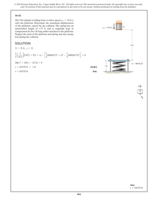 401
© 2016 Pearson Education, Inc., Upper Saddle River, NJ. All rights reserved. This material is protected under all copyright laws as they currently
exist. No portion of this material may be reproduced, in any form or by any means, without permission in writing from the publisher.
14–25.
The 5-lb cylinder is falling from A with a speed vA = 10 fts
onto the platform. Determine the maximum displacement
of the platform, caused by the collision. The spring has an
unstretched length of 1.75 ft and is originally kept in
compression by the 1-ft long cables attached to the platform.
Neglect the mass of the platform and spring and any energy
lost during the collision.
Solution
T1 + Σ U1-2 = T2
1
2
a
5
32.2
b(102
) + 5(3 + s) - c
1
2
(400)(0.75 + s)2
-
1
2
(400)(0.75)2
d = 0
200 s2
+ 295 s - 22.76 = 0
s = 0.0735 ft 6 1 ft (O.K!)
s = 0.0735 ft Ans.
Ans:
s = 0.0735 ft
A
3 ft
1 ft
vA  10 ft/s
k  400 lb/ft
 