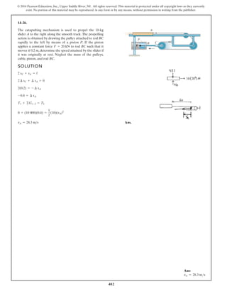 402
© 2016 Pearson Education, Inc., Upper Saddle River, NJ. All rights reserved. This material is protected under all copyright laws as they currently
exist. No portion of this material may be reproduced, in any form or by any means, without permission in writing from the publisher.
14–26.
SOLUTION
Ans.
vA = 28.3 ms
0 + (10 000)(0.4) =
1
2
(10)(vA)2
T1 + ©U1-2 = T2
-0.4 = ¢ sA
2(0.2) = - ¢ sA
2 ¢ sC + ¢ sA = 0
2 sC + sA = l
The catapulting mechanism is used to propel the 10-kg
slider A to the right along the smooth track. The propelling
action is obtained by drawing the pulley attached to rod BC
rapidly to the left by means of a piston P. If the piston
applies a constant force to rod BC such that it
moves it 0.2 m, determine the speed attained by the slider if
it was originally at rest. Neglect the mass of the pulleys,
cable, piston, and rod BC.
F = 20 kN F
B C
A
P
Ans:
vA = 28.3 ms
 
